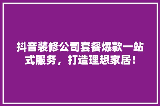 抖音装修公司套餐爆款一站式服务，打造理想家居！