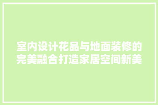 室内设计花品与地面装修的完美融合打造家居空间新美学  第1张