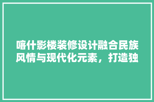 喀什影楼装修设计融合民族风情与现代化元素，打造独具特色的视觉盛宴