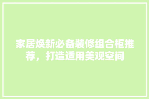 家居焕新必备装修组合柜推荐，打造适用美观空间