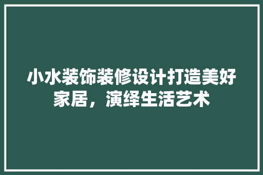 小水装饰装修设计打造美好家居，演绎生活艺术