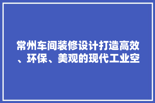 常州车间装修设计打造高效、环保、美观的现代工业空间