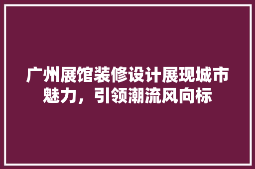 广州展馆装修设计展现城市魅力，引领潮流风向标