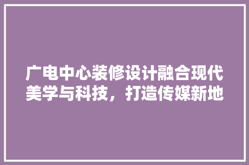 广电中心装修设计融合现代美学与科技，打造传媒新地标