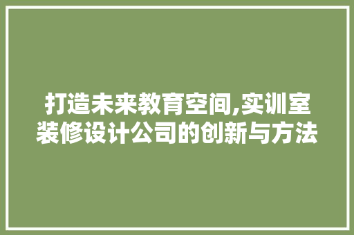 打造未来教育空间,实训室装修设计公司的创新与方法