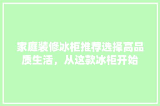 家庭装修冰柜推荐选择高品质生活，从这款冰柜开始  第1张