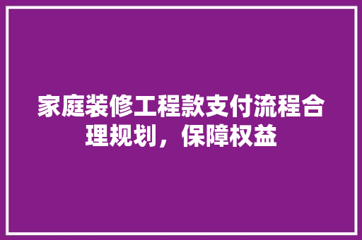 家庭装修工程款支付流程合理规划，保障权益