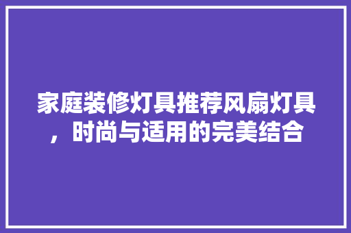 家庭装修灯具推荐风扇灯具，时尚与适用的完美结合