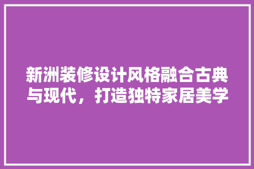 新洲装修设计风格融合古典与现代，打造独特家居美学