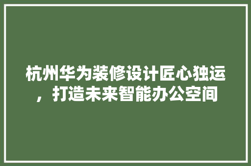 杭州华为装修设计匠心独运，打造未来智能办公空间