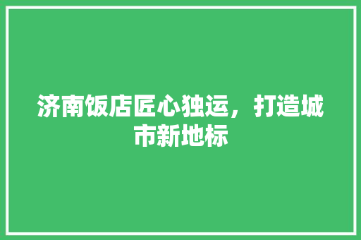 济南饭店匠心独运，打造城市新地标
