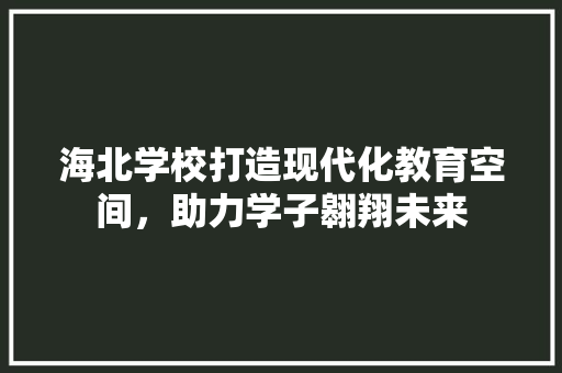 海北学校打造现代化教育空间，助力学子翱翔未来