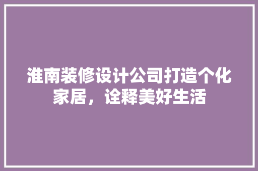 淮南装修设计公司打造个化家居，诠释美好生活