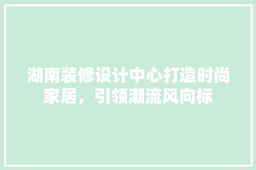 湖南装修设计中心打造时尚家居，引领潮流风向标  第1张