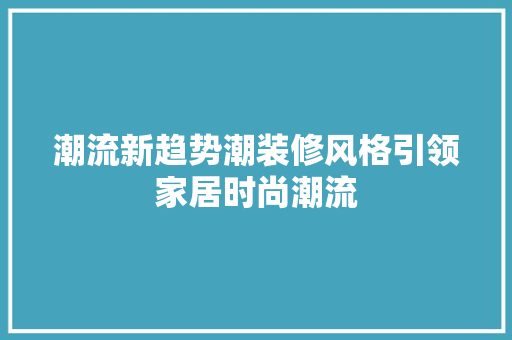 潮流新趋势潮装修风格引领家居时尚潮流