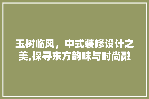 玉树临风，中式装修设计之美,探寻东方韵味与时尚融合之路