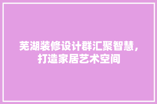 芜湖装修设计群汇聚智慧，打造家居艺术空间  第1张