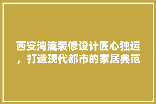 西安湾流装修设计匠心独运，打造现代都市的家居典范