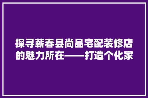 探寻蕲春县尚品宅配装修店的魅力所在——打造个化家居新风尚