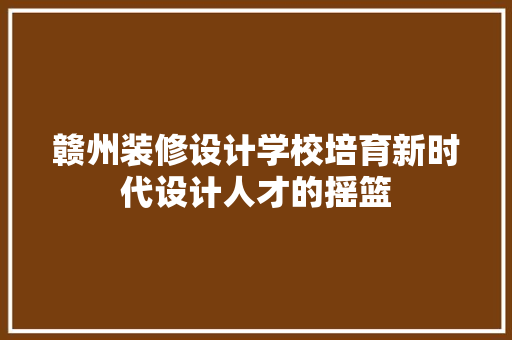 赣州装修设计学校培育新时代设计人才的摇篮