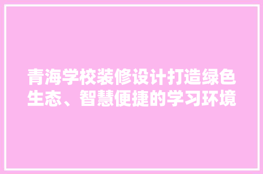 青海学校装修设计打造绿色生态、智慧便捷的学习环境