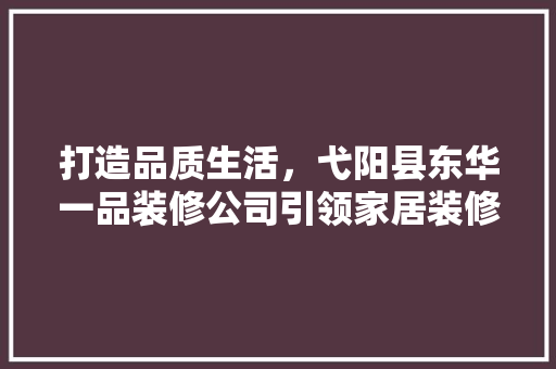 打造品质生活，弋阳县东华一品装修公司引领家居装修新风尚  第1张