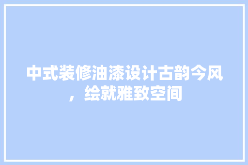 中式装修油漆设计古韵今风，绘就雅致空间