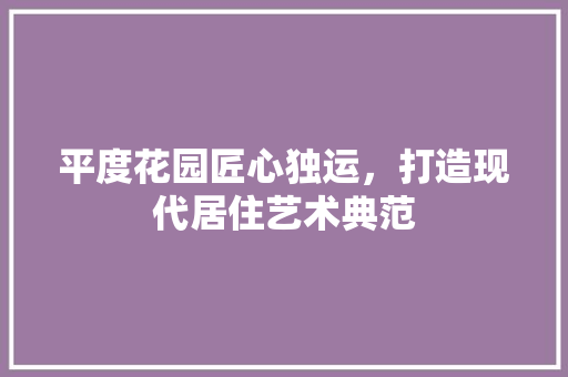 平度花园匠心独运，打造现代居住艺术典范  第1张