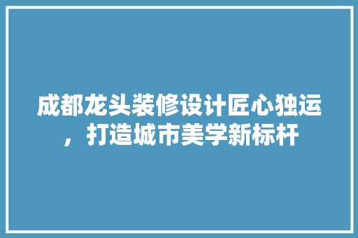 成都龙头装修设计匠心独运，打造城市美学新标杆