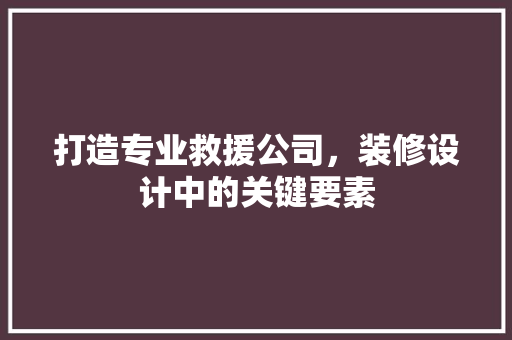 打造专业救援公司，装修设计中的关键要素