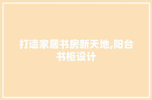 打造家居书房新天地,阳台书柜设计