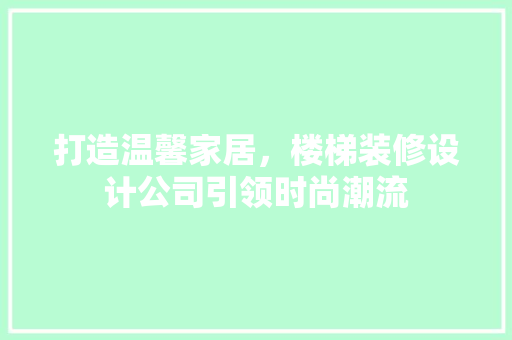 打造温馨家居，楼梯装修设计公司引领时尚潮流