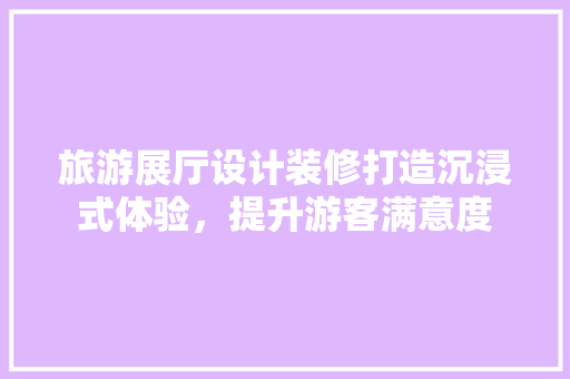 旅游展厅设计装修打造沉浸式体验，提升游客满意度