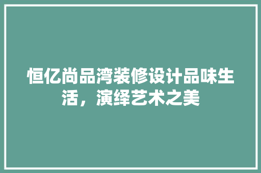 恒亿尚品湾装修设计品味生活，演绎艺术之美