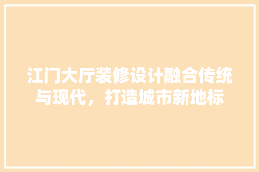 江门大厅装修设计融合传统与现代，打造城市新地标