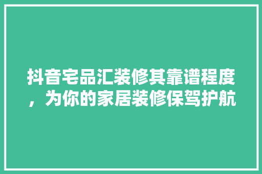 抖音宅品汇装修其靠谱程度，为你的家居装修保驾护航  第1张