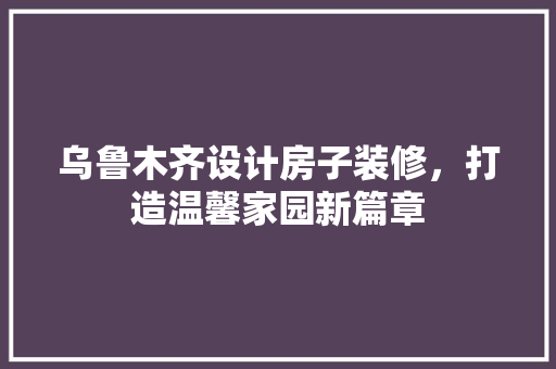 乌鲁木齐设计房子装修，打造温馨家园新篇章