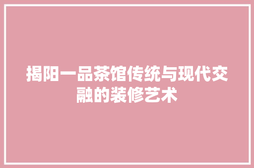 揭阳一品茶馆传统与现代交融的装修艺术