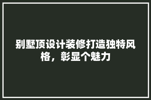 别墅顶设计装修打造独特风格，彰显个魅力