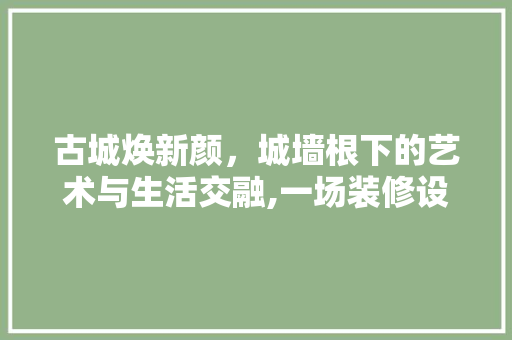 古城焕新颜，城墙根下的艺术与生活交融,一场装修设计的探索之旅