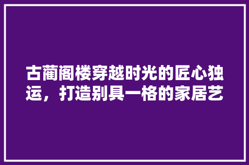 古蔺阁楼穿越时光的匠心独运，打造别具一格的家居艺术