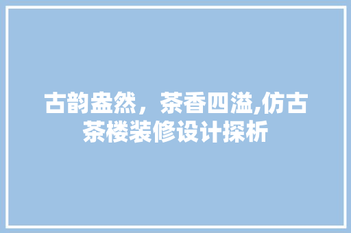 古韵盎然，茶香四溢,仿古茶楼装修设计探析