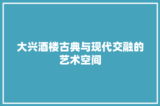 大兴酒楼古典与现代交融的艺术空间