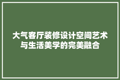 大气客厅装修设计空间艺术与生活美学的完美融合