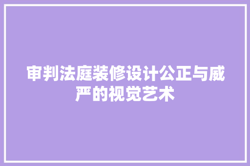审判法庭装修设计公正与威严的视觉艺术