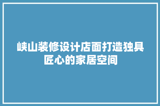 峡山装修设计店面打造独具匠心的家居空间