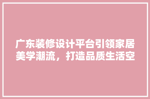 广东装修设计平台引领家居美学潮流，打造品质生活空间