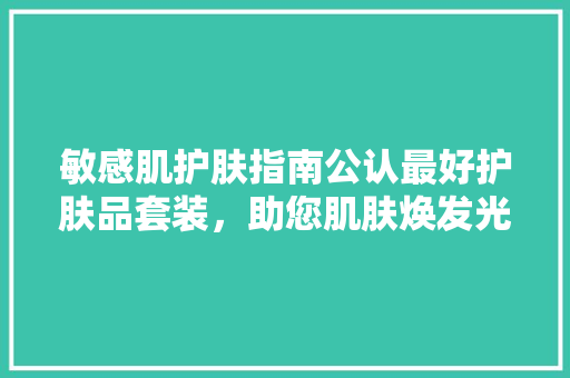 敏感肌护肤指南公认最好护肤品套装，助您肌肤焕发光彩