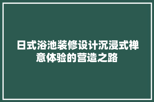 日式浴池装修设计沉浸式禅意体验的营造之路