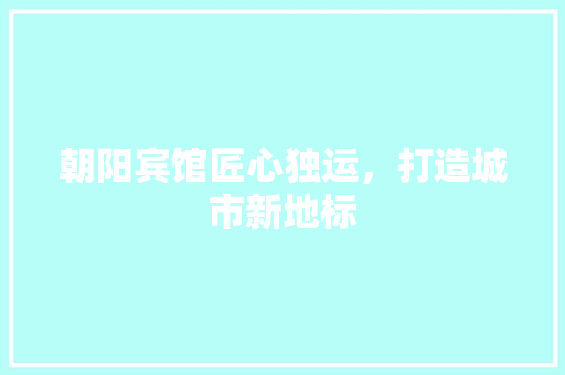 朝阳宾馆匠心独运，打造城市新地标